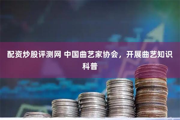 配资炒股评测网 中国曲艺家协会，开展曲艺知识科普