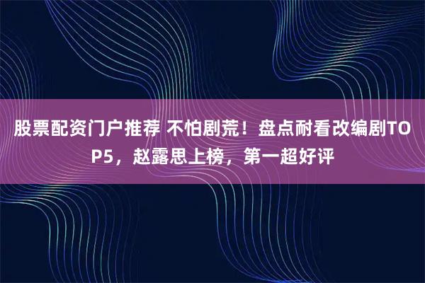 股票配资门户推荐 不怕剧荒！盘点耐看改编剧TOP5，赵露思上榜，第一超好评