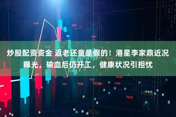 炒股配资资金 返老还童是假的！港星李家鼎近况曝光，输血后仍开工，健康状况引担忧