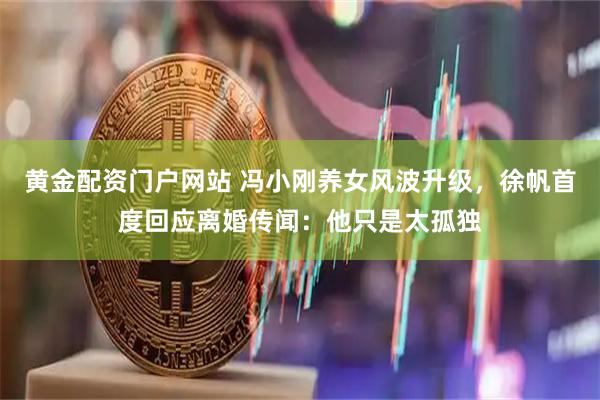 黄金配资门户网站 冯小刚养女风波升级，徐帆首度回应离婚传闻：他只是太孤独