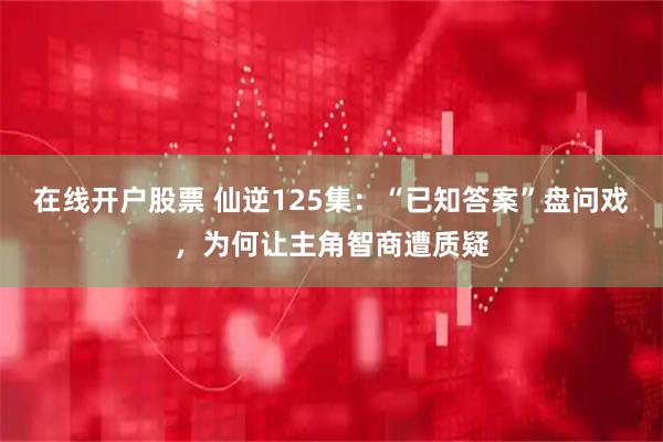 在线开户股票 仙逆125集：“已知答案”盘问戏，为何让主角智商遭质疑