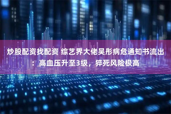 炒股配资找配资 综艺界大佬吴彤病危通知书流出：高血压升至3级，猝死风险极高