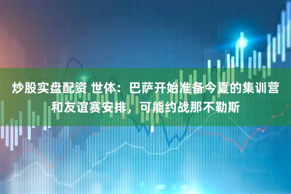 炒股实盘配资 世体：巴萨开始准备今夏的集训营和友谊赛安排，可能约战那不勒斯