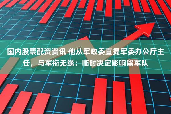国内股票配资资讯 他从军政委直提军委办公厅主任，与军衔无缘：临时决定影响留军队