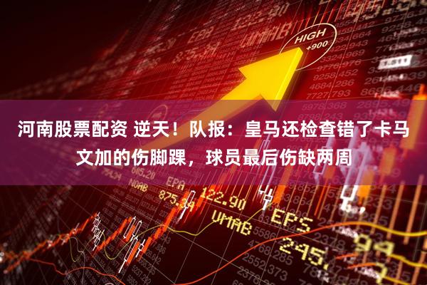 河南股票配资 逆天！队报：皇马还检查错了卡马文加的伤脚踝，球员最后伤缺两周