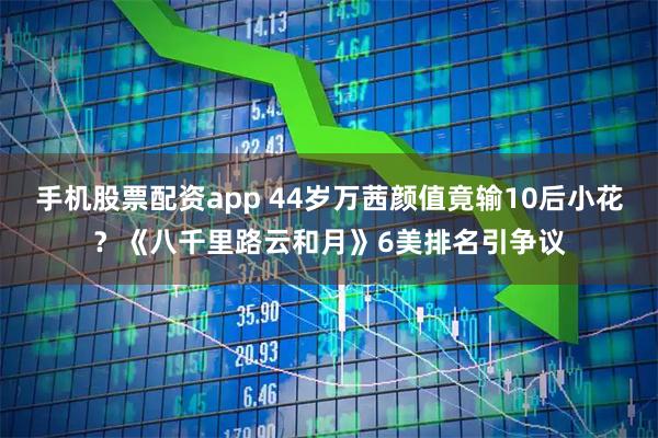 手机股票配资app 44岁万茜颜值竟输10后小花？《八千里路云和月》6美排名引争议