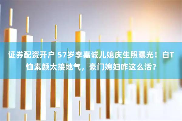 证券配资开户 57岁李嘉诚儿媳庆生照曝光！白T恤素颜太接地气，豪门媳妇咋这么活？