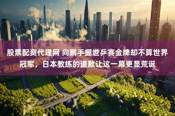 股票配资代理网 向鹏手握世乒赛金牌却不算世界冠军，日本教练的道歉让这一幕更显荒诞