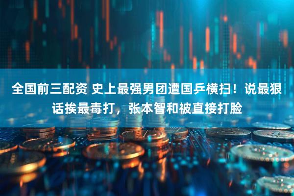 全国前三配资 史上最强男团遭国乒横扫！说最狠话挨最毒打，张本智和被直接打脸
