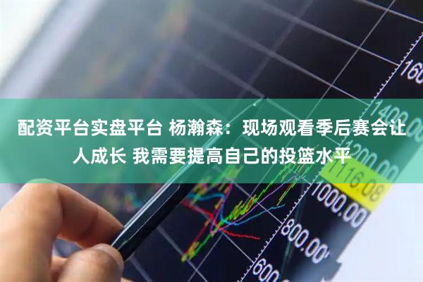 配资平台实盘平台 杨瀚森：现场观看季后赛会让人成长 我需要提高自己的投篮水平