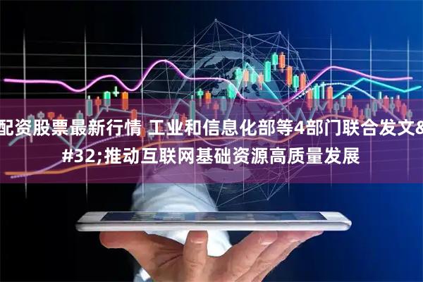 配资股票最新行情 工业和信息化部等4部门联合发文 推动互联网基础资源高质量发展