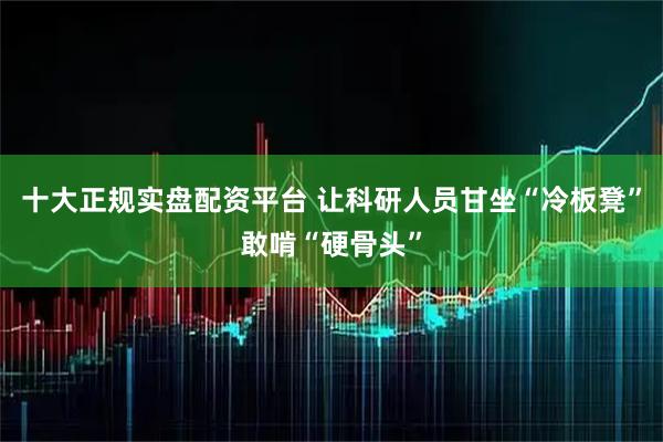 十大正规实盘配资平台 让科研人员甘坐“冷板凳”敢啃“硬骨头”